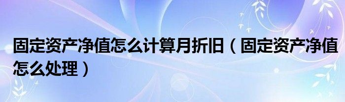 固定资产净值怎么计算月折旧(固定资产净值怎么处理)