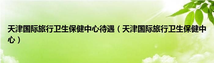天津国际旅行卫生保健中心待遇(天津国际旅行卫生保健中心)