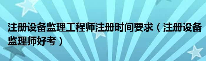 注册设备监理工程师注册时间要求(注册设备监理师好考)