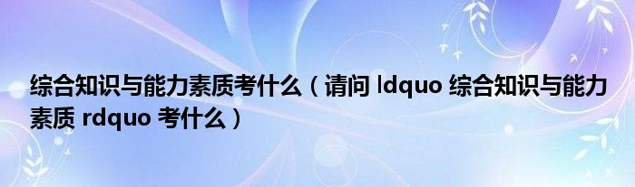 综合知识与能力素质考什么(请问 ldquo 综合知识与能力素质 rdquo 考什么)