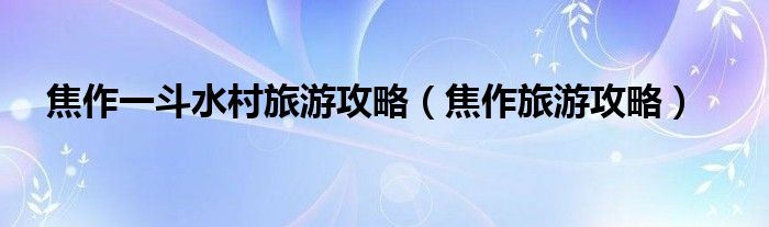 焦作一斗水村旅游攻略(焦作旅游攻略)