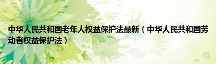 中华人民共和国老年人权益保护法最新(中华人民共和国劳动者权益保护法)