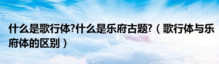 什么是歌行体?什么是乐府古题?(歌行体与乐府体的区别)