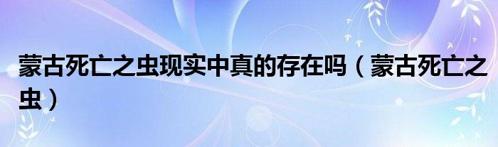 蒙古死亡之虫现实中真的存在吗(蒙古死亡之虫)