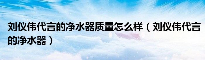 刘仪伟代言的净水器质量怎么样(刘仪伟代言的净水器)