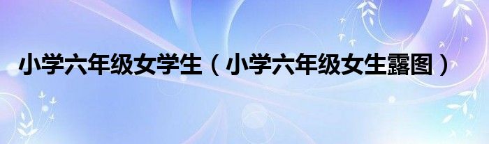 小学六年级女学生(小学六年级女生露图)