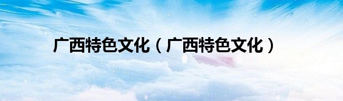 广西特色文化(广西特色文化)