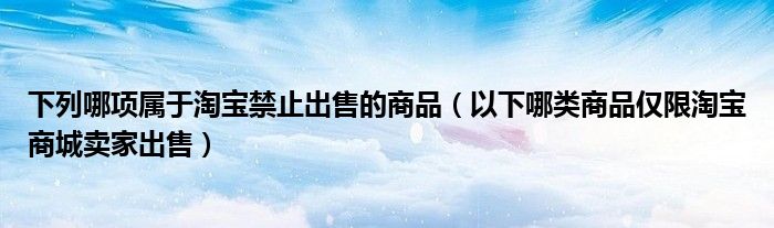 下列哪项属于淘宝禁止出售的商品(以下哪类商品仅限淘宝商城卖家出售)