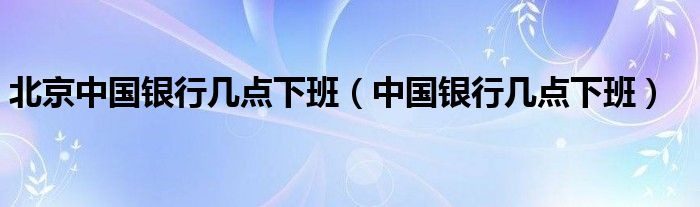 北京中国银行几点下班(中国银行几点下班)