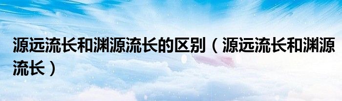 源远流长和渊源流长的区别(源远流长和渊源流长)
