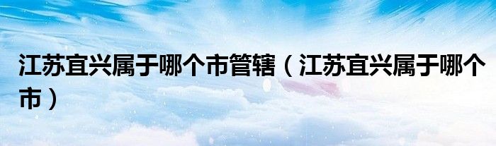 江苏宜兴属于哪个市管辖(江苏宜兴属于哪个市)