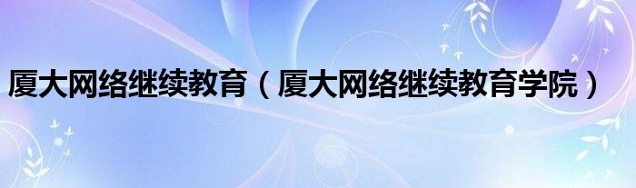 厦大网络继续教育(厦大网络继续教育学院)