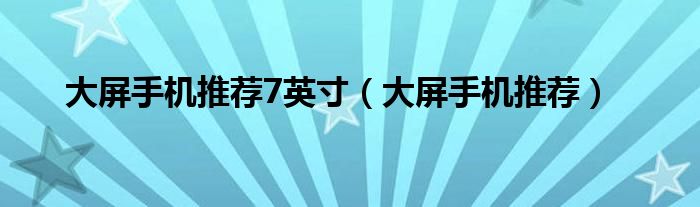 大屏手机推荐7英寸(大屏手机推荐)