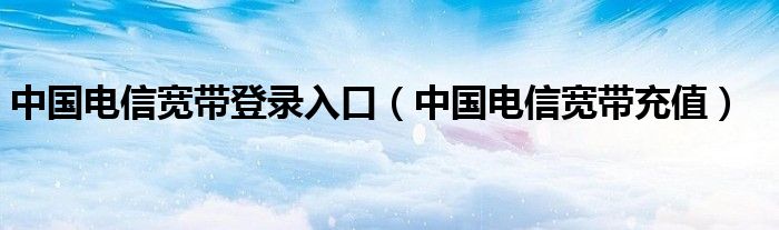 中国电信宽带登录入口(中国电信宽带充值)
