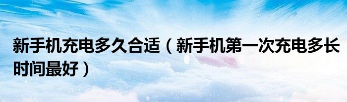 新手机充电多久合适(新手机第一次充电多长时间最好)