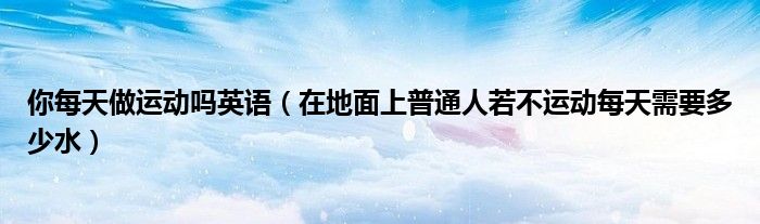 你每天做运动吗英语(在地面上普通人若不运动每天需要多少水)