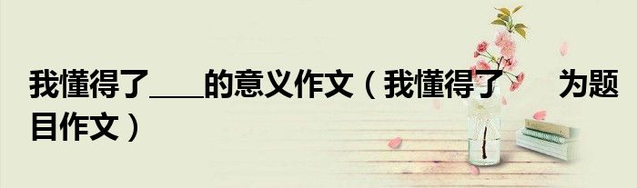 我懂得了____的意义作文(我懂得了 为题目作文)