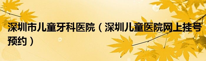 深圳市儿童牙科医院(深圳儿童医院网上挂号预约)