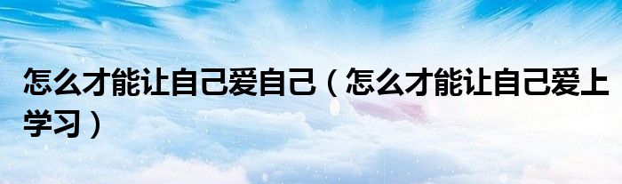 怎么才能让自己爱自己(怎么才能让自己爱上学习)