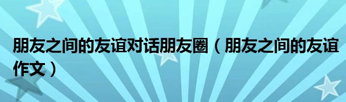 朋友之间的友谊对话朋友圈(朋友之间的友谊作文)