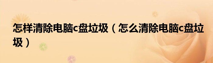 怎样清除电脑c盘垃圾(怎么清除电脑c盘垃圾)