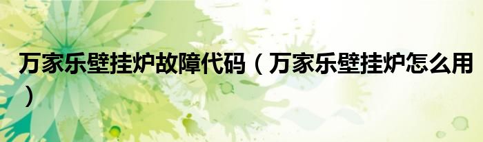 万家乐壁挂炉故障代码(万家乐壁挂炉怎么用)