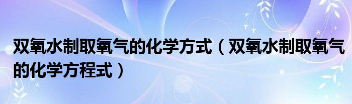 双氧水制取氧气的化学方式(双氧水制取氧气的化学方程式)