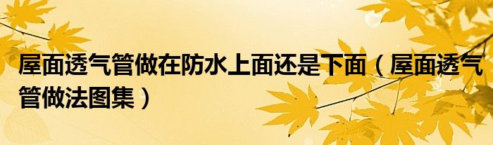 屋面透气管做在防水上面还是下面(屋面透气管做法图集)