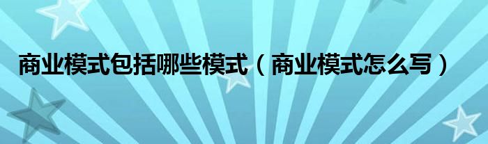 商业模式包括哪些模式(商业模式怎么写)