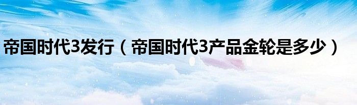 帝国时代3发行(帝国时代3产品金轮是多少)