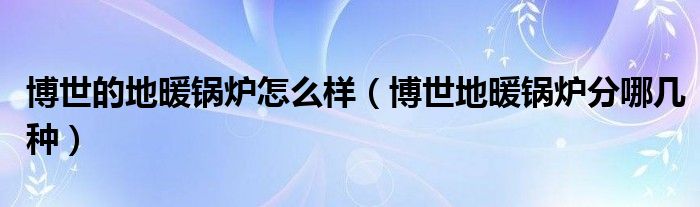 博世的地暖锅炉怎么样(博世地暖锅炉分哪几种)