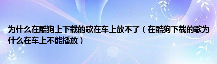 为什么在酷狗上下载的歌在车上放不了(在酷狗下载的歌为什么在车上不能播放)