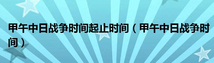 甲午中日战争时间起止时间(甲午中日战争时间)