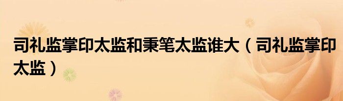司礼监掌印太监和秉笔太监谁大(司礼监掌印太监)