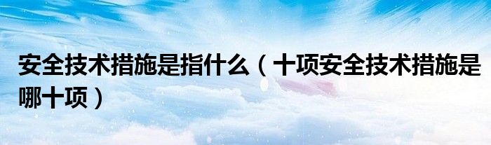 安全技术措施是指什么(十项安全技术措施是哪十项)