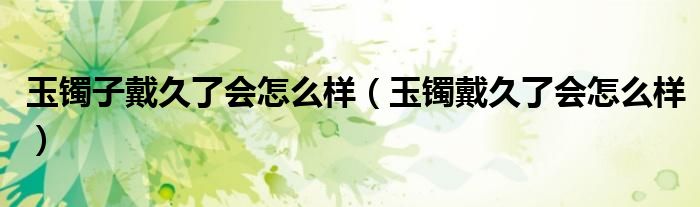 玉镯子戴久了会怎么样(玉镯戴久了会怎么样)
