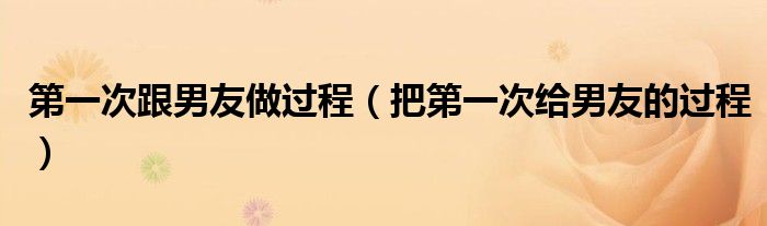第一次跟男友做过程(把第一次给男友的过程)
