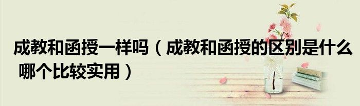 成教和函授一样吗(成教和函授的区别是什么 哪个比较实用)
