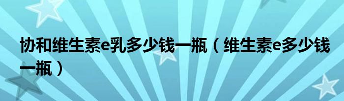 协和维生素e乳多少钱一瓶(维生素e多少钱一瓶)