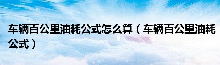 车辆百公里油耗公式怎么算(车辆百公里油耗公式)