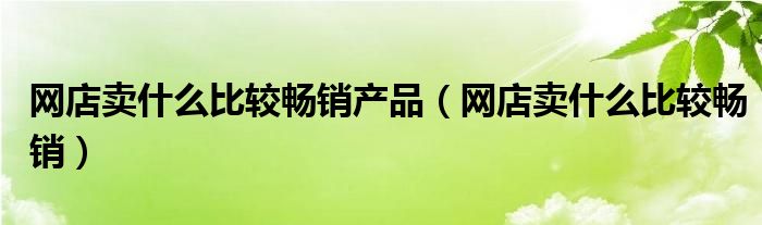 网店卖什么比较畅销产品(网店卖什么比较畅销)