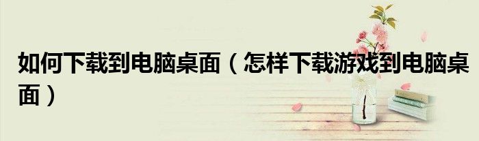 如何下载到电脑桌面(怎样下载游戏到电脑桌面)