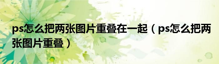 ps怎么把两张图片重叠在一起(ps怎么把两张图片重叠)