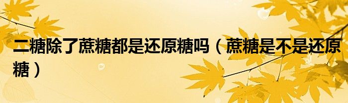 二糖除了蔗糖都是还原糖吗(蔗糖是不是还原糖)