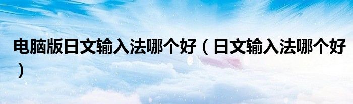 电脑版日文输入法哪个好(日文输入法哪个好)