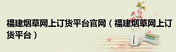 福建烟草网上订货平台官网(福建烟草网上订货平台)