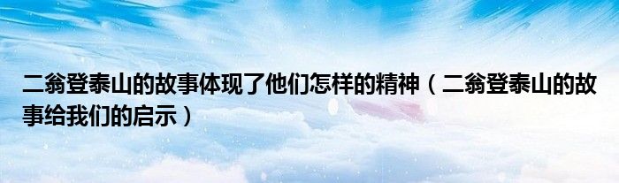 二翁登泰山的故事体现了他们怎样的精神(二翁登泰山的故事给我们的启示)