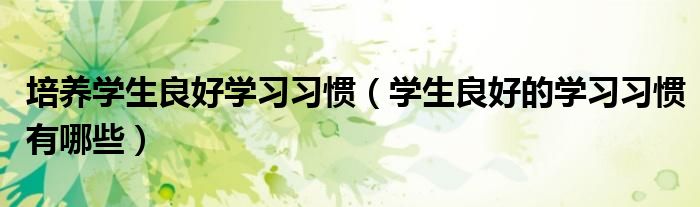 培养学生良好学习习惯(学生良好的学习习惯有哪些)