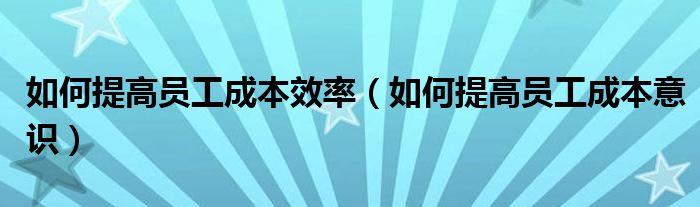 如何提高员工成本效率(如何提高员工成本意识)