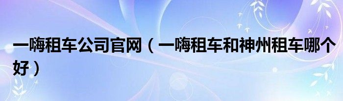 一嗨租车公司官网(一嗨租车和神州租车哪个好)